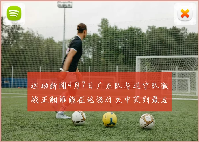 运动新闻4月7日广东队与辽宁队激战正酣谁能在这场对决中笑到最后