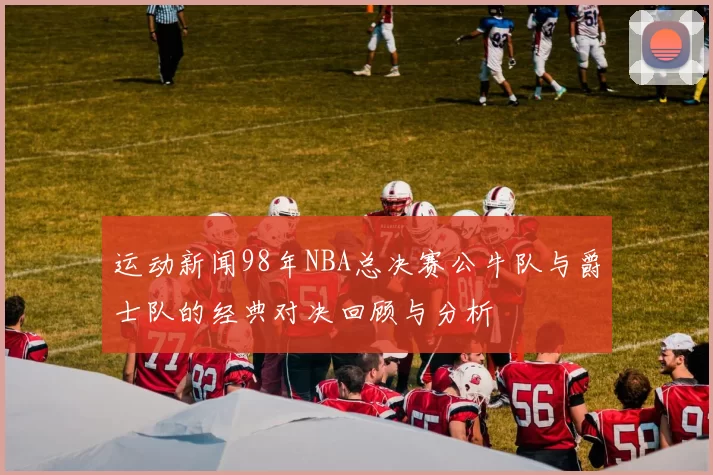 运动新闻98年NBA总决赛公牛队与爵士队的经典对决回顾与分析